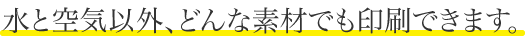 水と空気以外、どんな素材でも印刷できます。