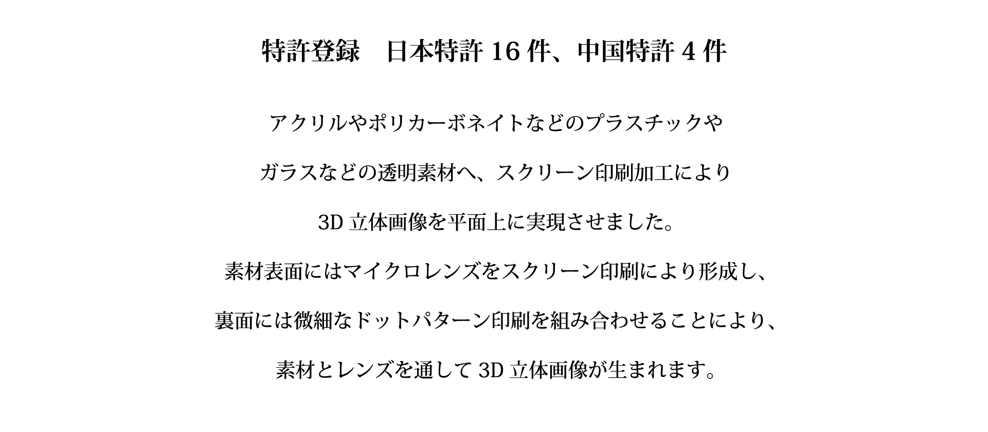 特許登録　日本特許16件、中国特許4件　アクリルやポリカーボネイトなどのプラスチックやガラスなどの透明素材へ、スクリーン印刷加工により3D立体画像を平面上に実現させました。素材表面にはマイクロレンズをスクリーン印刷により形成し、裏面には微細などとパターン印刷を組み合わせることにより、素材とレンズを通して3D立体画像が生まれます。