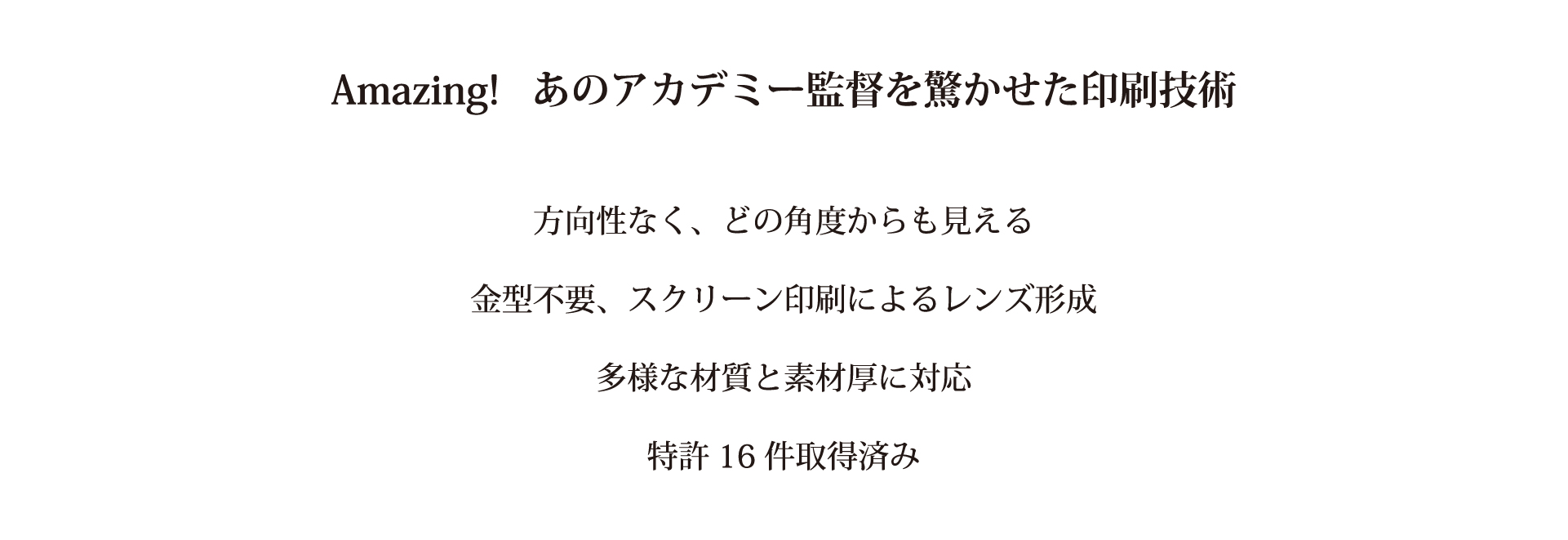 あのアカデミー監督を驚かせた印刷技術　方向性なく、どの角度からも見える　金型不要、スクリーン印刷によるレンズ形成　多様な材質と素材厚に対応　特許16件取得済み