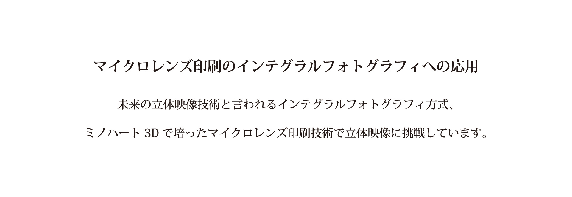 マイクロレンズ印刷のインテグラルフォトグラフィへの応用　未来の立体映像技術と言われるインテグラルフォトグラフィ方式、ミノハート3Dで培ったマイクロレンズ印刷技術で立体映像に挑戦しています。