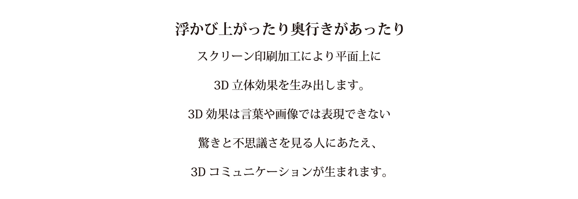 浮かび上がったり奥行きがあったりスクリーン印刷加工により平面上に３D立体効果を生み出します。